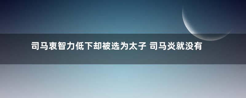 司马衷智力低下却被选为太子 司马炎就没有看出这儿子智力有问题吗